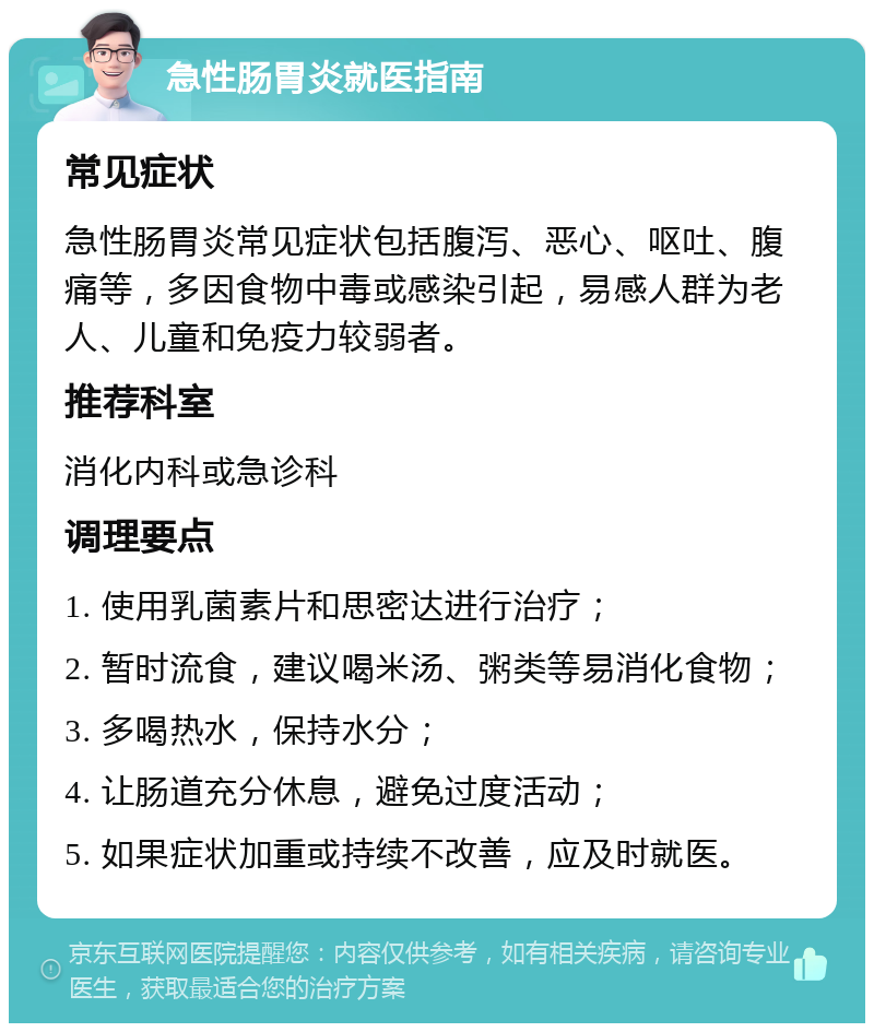 急性肠胃炎就医指南 常见症状 急性肠胃炎常见症状包括腹泻、恶心、呕吐、腹痛等，多因食物中毒或感染引起，易感人群为老人、儿童和免疫力较弱者。 推荐科室 消化内科或急诊科 调理要点 1. 使用乳菌素片和思密达进行治疗； 2. 暂时流食，建议喝米汤、粥类等易消化食物； 3. 多喝热水，保持水分； 4. 让肠道充分休息，避免过度活动； 5. 如果症状加重或持续不改善，应及时就医。