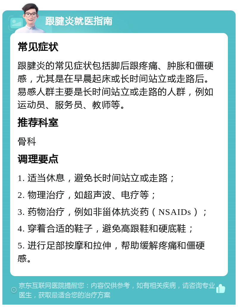 跟腱炎就医指南 常见症状 跟腱炎的常见症状包括脚后跟疼痛、肿胀和僵硬感，尤其是在早晨起床或长时间站立或走路后。易感人群主要是长时间站立或走路的人群，例如运动员、服务员、教师等。 推荐科室 骨科 调理要点 1. 适当休息，避免长时间站立或走路； 2. 物理治疗，如超声波、电疗等； 3. 药物治疗，例如非甾体抗炎药（NSAIDs）； 4. 穿着合适的鞋子，避免高跟鞋和硬底鞋； 5. 进行足部按摩和拉伸，帮助缓解疼痛和僵硬感。