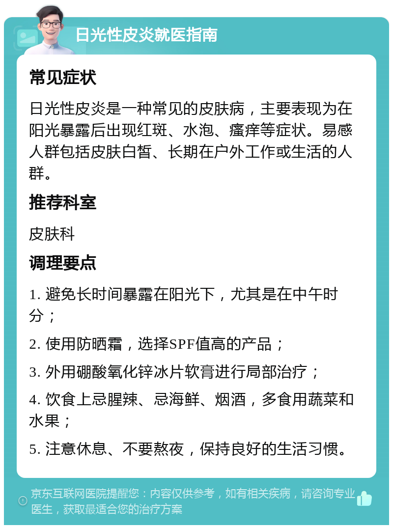 日光性皮炎就医指南 常见症状 日光性皮炎是一种常见的皮肤病，主要表现为在阳光暴露后出现红斑、水泡、瘙痒等症状。易感人群包括皮肤白皙、长期在户外工作或生活的人群。 推荐科室 皮肤科 调理要点 1. 避免长时间暴露在阳光下，尤其是在中午时分； 2. 使用防晒霜，选择SPF值高的产品； 3. 外用硼酸氧化锌冰片软膏进行局部治疗； 4. 饮食上忌腥辣、忌海鲜、烟酒，多食用蔬菜和水果； 5. 注意休息、不要熬夜，保持良好的生活习惯。