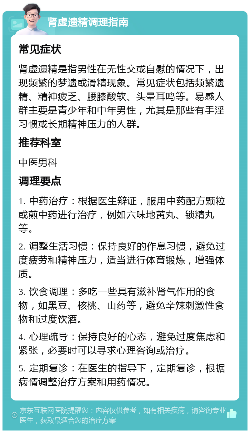 肾虚遗精调理指南 常见症状 肾虚遗精是指男性在无性交或自慰的情况下，出现频繁的梦遗或滑精现象。常见症状包括频繁遗精、精神疲乏、腰膝酸软、头晕耳鸣等。易感人群主要是青少年和中年男性，尤其是那些有手淫习惯或长期精神压力的人群。 推荐科室 中医男科 调理要点 1. 中药治疗：根据医生辩证，服用中药配方颗粒或煎中药进行治疗，例如六味地黄丸、锁精丸等。 2. 调整生活习惯：保持良好的作息习惯，避免过度疲劳和精神压力，适当进行体育锻炼，增强体质。 3. 饮食调理：多吃一些具有滋补肾气作用的食物，如黑豆、核桃、山药等，避免辛辣刺激性食物和过度饮酒。 4. 心理疏导：保持良好的心态，避免过度焦虑和紧张，必要时可以寻求心理咨询或治疗。 5. 定期复诊：在医生的指导下，定期复诊，根据病情调整治疗方案和用药情况。