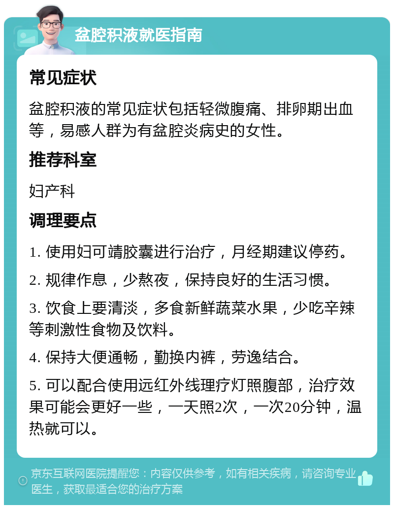 盆腔积液就医指南 常见症状 盆腔积液的常见症状包括轻微腹痛、排卵期出血等，易感人群为有盆腔炎病史的女性。 推荐科室 妇产科 调理要点 1. 使用妇可靖胶囊进行治疗，月经期建议停药。 2. 规律作息，少熬夜，保持良好的生活习惯。 3. 饮食上要清淡，多食新鲜蔬菜水果，少吃辛辣等刺激性食物及饮料。 4. 保持大便通畅，勤换内裤，劳逸结合。 5. 可以配合使用远红外线理疗灯照腹部，治疗效果可能会更好一些，一天照2次，一次20分钟，温热就可以。