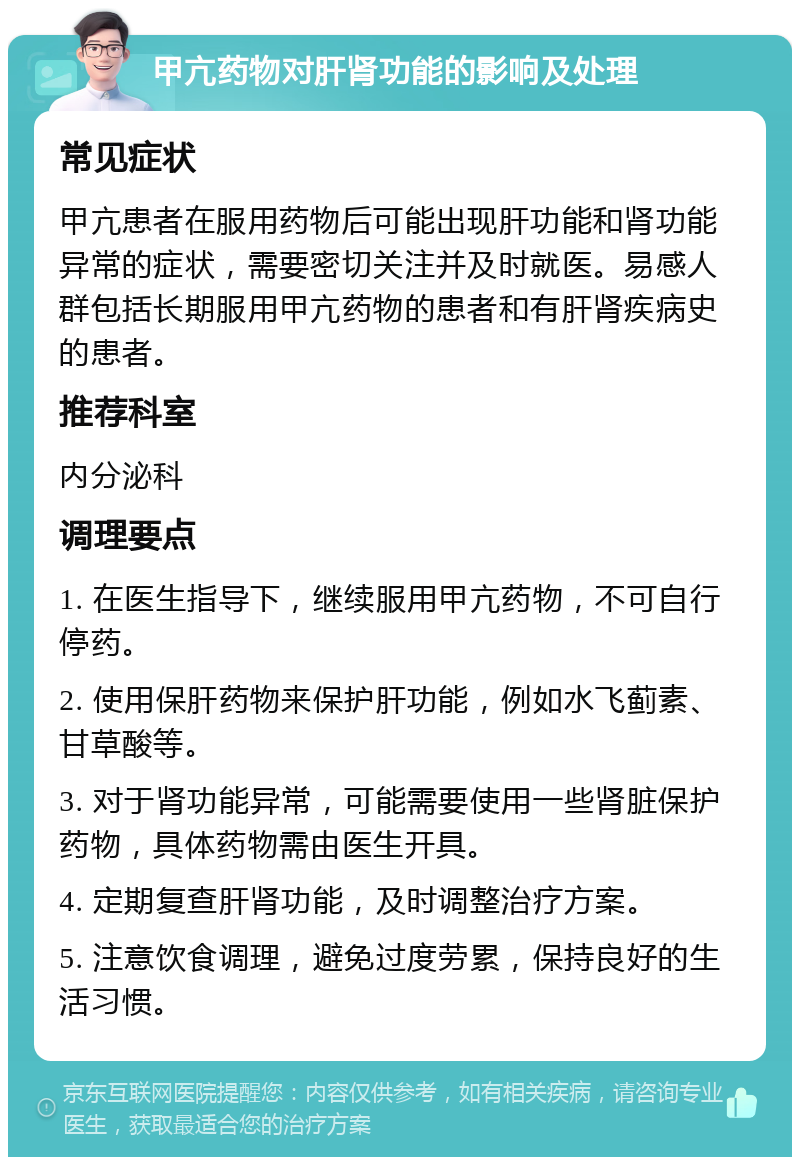 甲亢药物对肝肾功能的影响及处理 常见症状 甲亢患者在服用药物后可能出现肝功能和肾功能异常的症状，需要密切关注并及时就医。易感人群包括长期服用甲亢药物的患者和有肝肾疾病史的患者。 推荐科室 内分泌科 调理要点 1. 在医生指导下，继续服用甲亢药物，不可自行停药。 2. 使用保肝药物来保护肝功能，例如水飞蓟素、甘草酸等。 3. 对于肾功能异常，可能需要使用一些肾脏保护药物，具体药物需由医生开具。 4. 定期复查肝肾功能，及时调整治疗方案。 5. 注意饮食调理，避免过度劳累，保持良好的生活习惯。