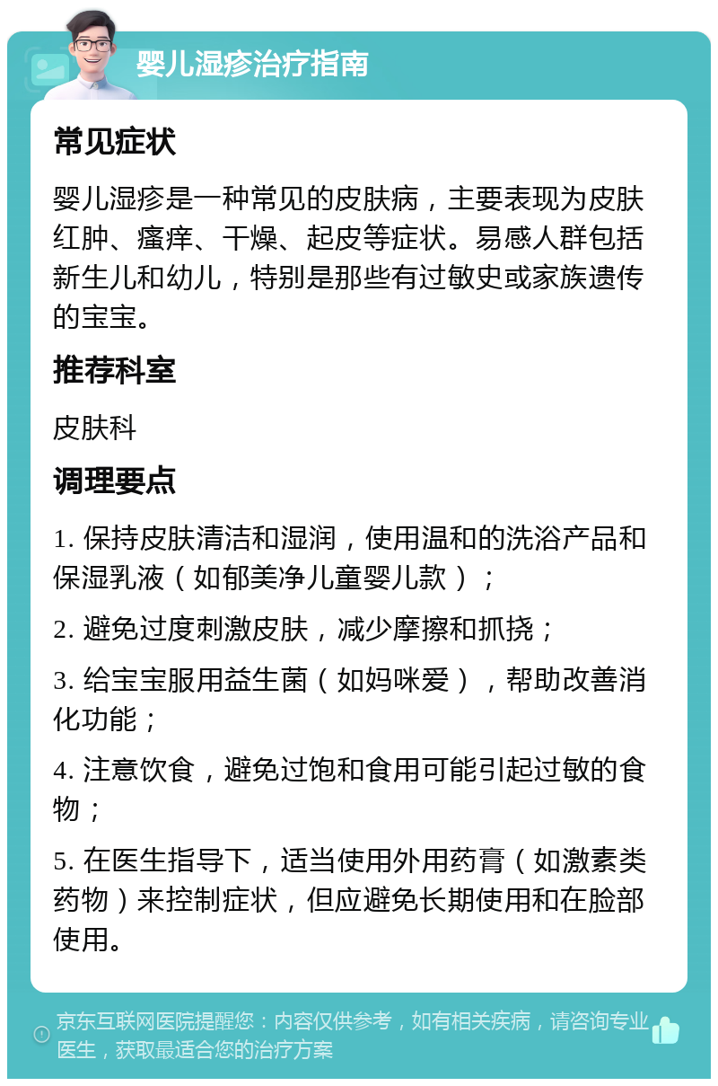 婴儿湿疹治疗指南 常见症状 婴儿湿疹是一种常见的皮肤病，主要表现为皮肤红肿、瘙痒、干燥、起皮等症状。易感人群包括新生儿和幼儿，特别是那些有过敏史或家族遗传的宝宝。 推荐科室 皮肤科 调理要点 1. 保持皮肤清洁和湿润，使用温和的洗浴产品和保湿乳液（如郁美净儿童婴儿款）； 2. 避免过度刺激皮肤，减少摩擦和抓挠； 3. 给宝宝服用益生菌（如妈咪爱），帮助改善消化功能； 4. 注意饮食，避免过饱和食用可能引起过敏的食物； 5. 在医生指导下，适当使用外用药膏（如激素类药物）来控制症状，但应避免长期使用和在脸部使用。