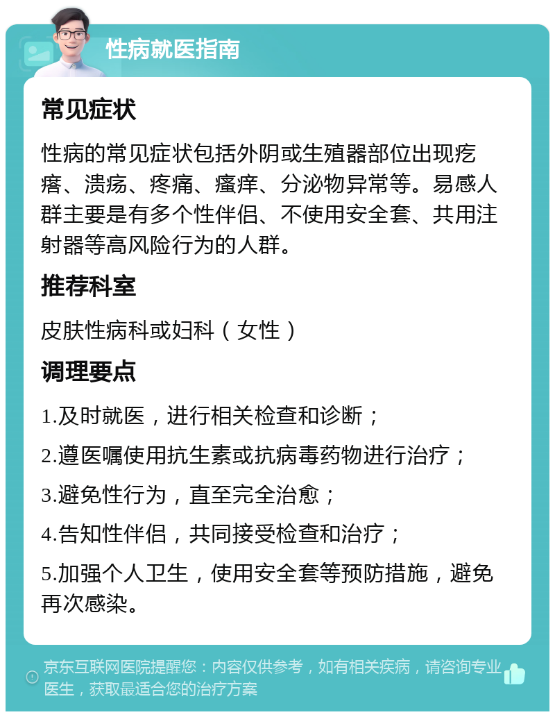 性病就医指南 常见症状 性病的常见症状包括外阴或生殖器部位出现疙瘩、溃疡、疼痛、瘙痒、分泌物异常等。易感人群主要是有多个性伴侣、不使用安全套、共用注射器等高风险行为的人群。 推荐科室 皮肤性病科或妇科（女性） 调理要点 1.及时就医，进行相关检查和诊断； 2.遵医嘱使用抗生素或抗病毒药物进行治疗； 3.避免性行为，直至完全治愈； 4.告知性伴侣，共同接受检查和治疗； 5.加强个人卫生，使用安全套等预防措施，避免再次感染。