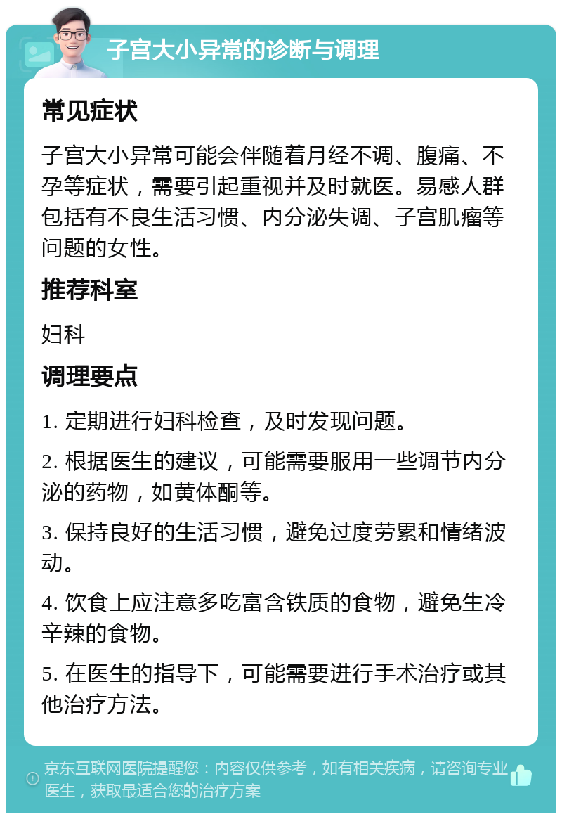 子宫大小异常的诊断与调理 常见症状 子宫大小异常可能会伴随着月经不调、腹痛、不孕等症状，需要引起重视并及时就医。易感人群包括有不良生活习惯、内分泌失调、子宫肌瘤等问题的女性。 推荐科室 妇科 调理要点 1. 定期进行妇科检查，及时发现问题。 2. 根据医生的建议，可能需要服用一些调节内分泌的药物，如黄体酮等。 3. 保持良好的生活习惯，避免过度劳累和情绪波动。 4. 饮食上应注意多吃富含铁质的食物，避免生冷辛辣的食物。 5. 在医生的指导下，可能需要进行手术治疗或其他治疗方法。