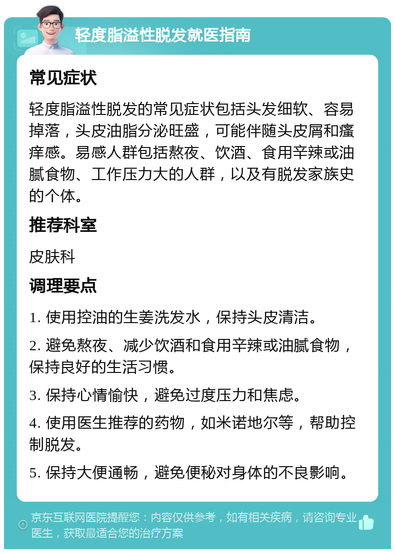 轻度脂溢性脱发就医指南 常见症状 轻度脂溢性脱发的常见症状包括头发细软、容易掉落，头皮油脂分泌旺盛，可能伴随头皮屑和瘙痒感。易感人群包括熬夜、饮酒、食用辛辣或油腻食物、工作压力大的人群，以及有脱发家族史的个体。 推荐科室 皮肤科 调理要点 1. 使用控油的生姜洗发水，保持头皮清洁。 2. 避免熬夜、减少饮酒和食用辛辣或油腻食物，保持良好的生活习惯。 3. 保持心情愉快，避免过度压力和焦虑。 4. 使用医生推荐的药物，如米诺地尔等，帮助控制脱发。 5. 保持大便通畅，避免便秘对身体的不良影响。