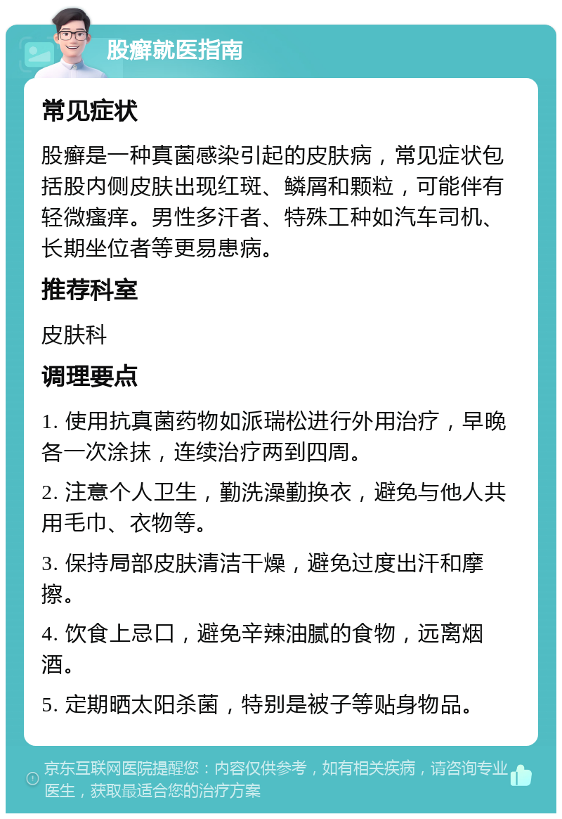 股癣就医指南 常见症状 股癣是一种真菌感染引起的皮肤病，常见症状包括股内侧皮肤出现红斑、鳞屑和颗粒，可能伴有轻微瘙痒。男性多汗者、特殊工种如汽车司机、长期坐位者等更易患病。 推荐科室 皮肤科 调理要点 1. 使用抗真菌药物如派瑞松进行外用治疗，早晚各一次涂抹，连续治疗两到四周。 2. 注意个人卫生，勤洗澡勤换衣，避免与他人共用毛巾、衣物等。 3. 保持局部皮肤清洁干燥，避免过度出汗和摩擦。 4. 饮食上忌口，避免辛辣油腻的食物，远离烟酒。 5. 定期晒太阳杀菌，特别是被子等贴身物品。