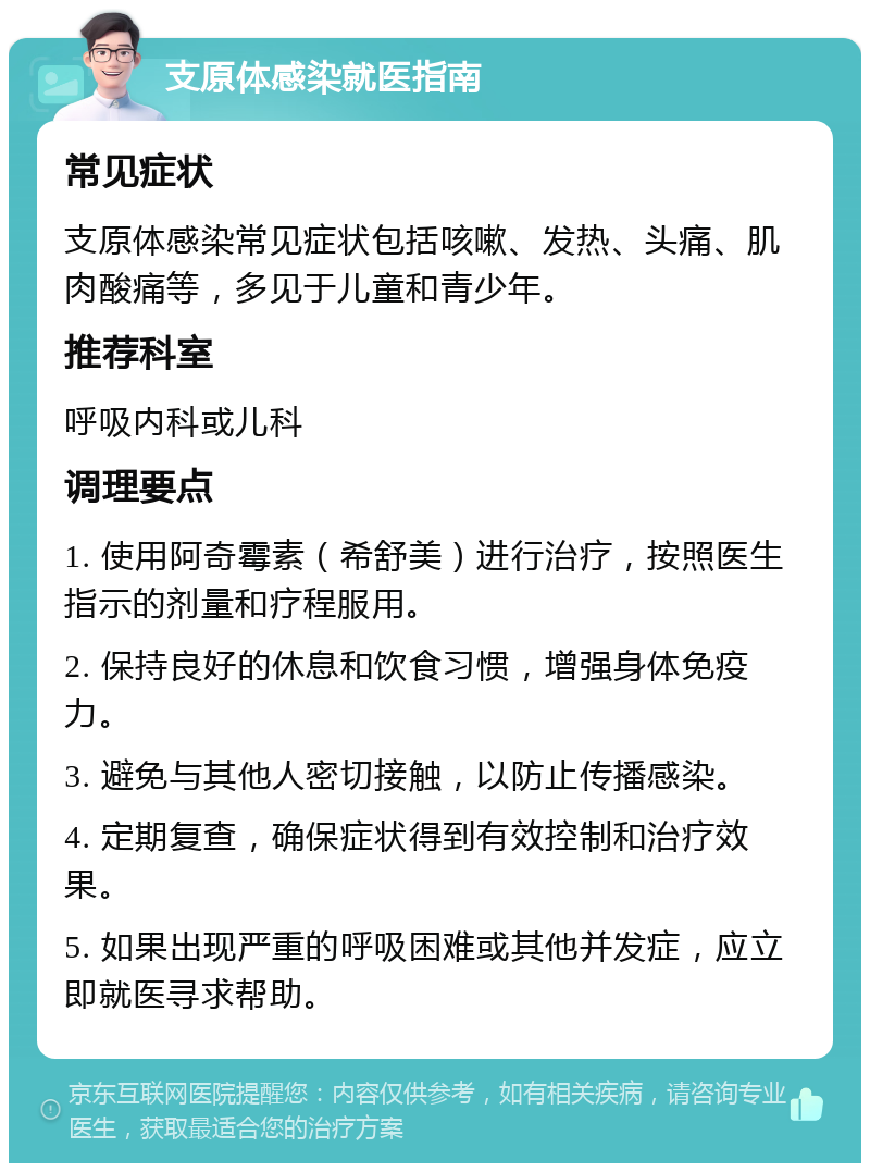 支原体感染就医指南 常见症状 支原体感染常见症状包括咳嗽、发热、头痛、肌肉酸痛等，多见于儿童和青少年。 推荐科室 呼吸内科或儿科 调理要点 1. 使用阿奇霉素（希舒美）进行治疗，按照医生指示的剂量和疗程服用。 2. 保持良好的休息和饮食习惯，增强身体免疫力。 3. 避免与其他人密切接触，以防止传播感染。 4. 定期复查，确保症状得到有效控制和治疗效果。 5. 如果出现严重的呼吸困难或其他并发症，应立即就医寻求帮助。