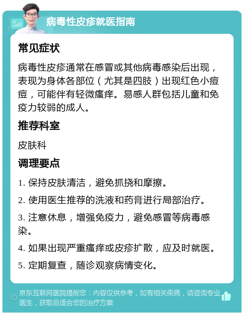 病毒性皮疹就医指南 常见症状 病毒性皮疹通常在感冒或其他病毒感染后出现，表现为身体各部位（尤其是四肢）出现红色小痘痘，可能伴有轻微瘙痒。易感人群包括儿童和免疫力较弱的成人。 推荐科室 皮肤科 调理要点 1. 保持皮肤清洁，避免抓挠和摩擦。 2. 使用医生推荐的洗液和药膏进行局部治疗。 3. 注意休息，增强免疫力，避免感冒等病毒感染。 4. 如果出现严重瘙痒或皮疹扩散，应及时就医。 5. 定期复查，随诊观察病情变化。