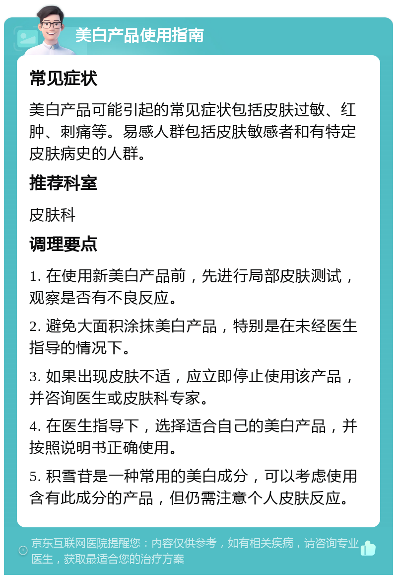 美白产品使用指南 常见症状 美白产品可能引起的常见症状包括皮肤过敏、红肿、刺痛等。易感人群包括皮肤敏感者和有特定皮肤病史的人群。 推荐科室 皮肤科 调理要点 1. 在使用新美白产品前，先进行局部皮肤测试，观察是否有不良反应。 2. 避免大面积涂抹美白产品，特别是在未经医生指导的情况下。 3. 如果出现皮肤不适，应立即停止使用该产品，并咨询医生或皮肤科专家。 4. 在医生指导下，选择适合自己的美白产品，并按照说明书正确使用。 5. 积雪苷是一种常用的美白成分，可以考虑使用含有此成分的产品，但仍需注意个人皮肤反应。