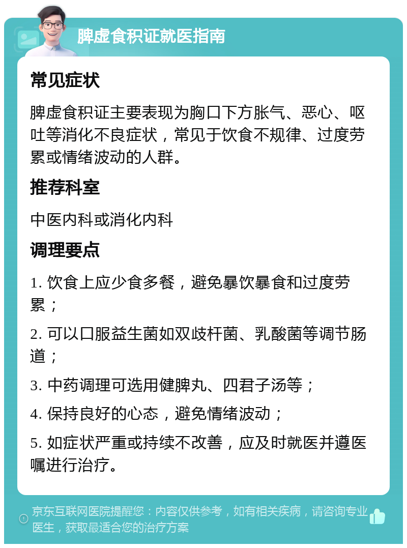 脾虚食积证就医指南 常见症状 脾虚食积证主要表现为胸口下方胀气、恶心、呕吐等消化不良症状，常见于饮食不规律、过度劳累或情绪波动的人群。 推荐科室 中医内科或消化内科 调理要点 1. 饮食上应少食多餐，避免暴饮暴食和过度劳累； 2. 可以口服益生菌如双歧杆菌、乳酸菌等调节肠道； 3. 中药调理可选用健脾丸、四君子汤等； 4. 保持良好的心态，避免情绪波动； 5. 如症状严重或持续不改善，应及时就医并遵医嘱进行治疗。