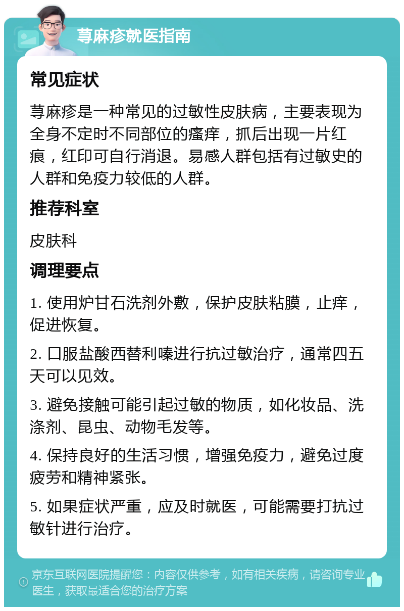 荨麻疹就医指南 常见症状 荨麻疹是一种常见的过敏性皮肤病，主要表现为全身不定时不同部位的瘙痒，抓后出现一片红痕，红印可自行消退。易感人群包括有过敏史的人群和免疫力较低的人群。 推荐科室 皮肤科 调理要点 1. 使用炉甘石洗剂外敷，保护皮肤粘膜，止痒，促进恢复。 2. 口服盐酸西替利嗪进行抗过敏治疗，通常四五天可以见效。 3. 避免接触可能引起过敏的物质，如化妆品、洗涤剂、昆虫、动物毛发等。 4. 保持良好的生活习惯，增强免疫力，避免过度疲劳和精神紧张。 5. 如果症状严重，应及时就医，可能需要打抗过敏针进行治疗。