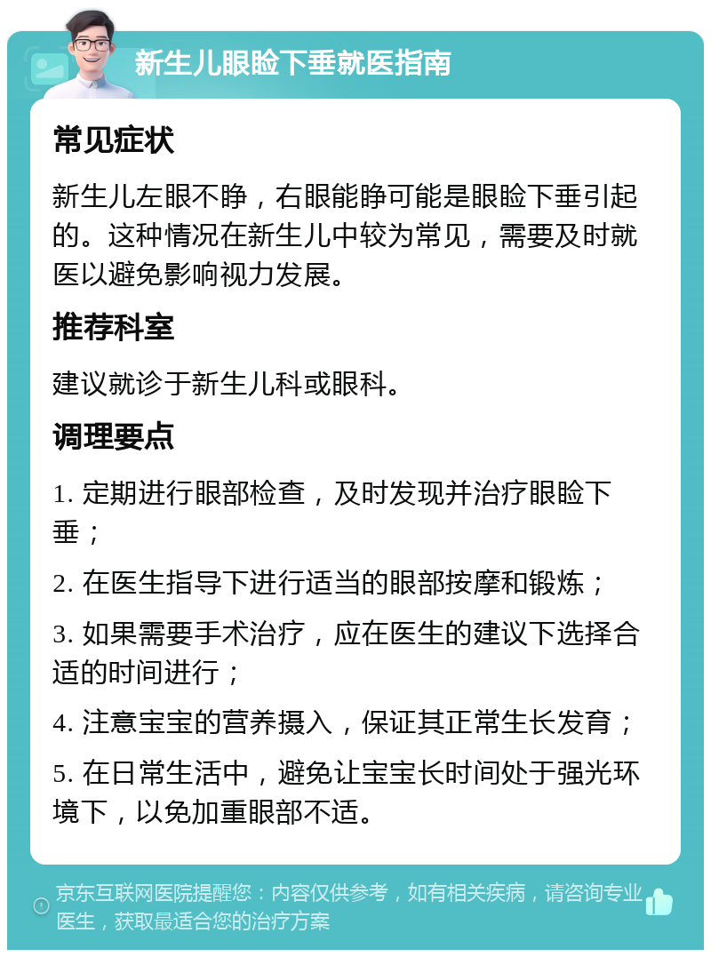 新生儿眼睑下垂就医指南 常见症状 新生儿左眼不睁，右眼能睁可能是眼睑下垂引起的。这种情况在新生儿中较为常见，需要及时就医以避免影响视力发展。 推荐科室 建议就诊于新生儿科或眼科。 调理要点 1. 定期进行眼部检查，及时发现并治疗眼睑下垂； 2. 在医生指导下进行适当的眼部按摩和锻炼； 3. 如果需要手术治疗，应在医生的建议下选择合适的时间进行； 4. 注意宝宝的营养摄入，保证其正常生长发育； 5. 在日常生活中，避免让宝宝长时间处于强光环境下，以免加重眼部不适。