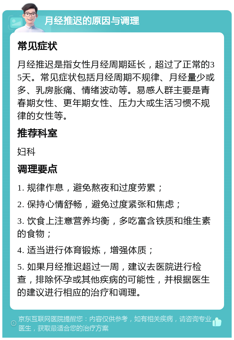 月经推迟的原因与调理 常见症状 月经推迟是指女性月经周期延长，超过了正常的35天。常见症状包括月经周期不规律、月经量少或多、乳房胀痛、情绪波动等。易感人群主要是青春期女性、更年期女性、压力大或生活习惯不规律的女性等。 推荐科室 妇科 调理要点 1. 规律作息，避免熬夜和过度劳累； 2. 保持心情舒畅，避免过度紧张和焦虑； 3. 饮食上注意营养均衡，多吃富含铁质和维生素的食物； 4. 适当进行体育锻炼，增强体质； 5. 如果月经推迟超过一周，建议去医院进行检查，排除怀孕或其他疾病的可能性，并根据医生的建议进行相应的治疗和调理。