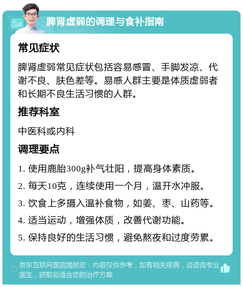 脾肾虚弱的调理与食补指南 常见症状 脾肾虚弱常见症状包括容易感冒、手脚发凉、代谢不良、肤色差等。易感人群主要是体质虚弱者和长期不良生活习惯的人群。 推荐科室 中医科或内科 调理要点 1. 使用鹿胎300g补气壮阳，提高身体素质。 2. 每天10克，连续使用一个月，温开水冲服。 3. 饮食上多摄入温补食物，如姜、枣、山药等。 4. 适当运动，增强体质，改善代谢功能。 5. 保持良好的生活习惯，避免熬夜和过度劳累。