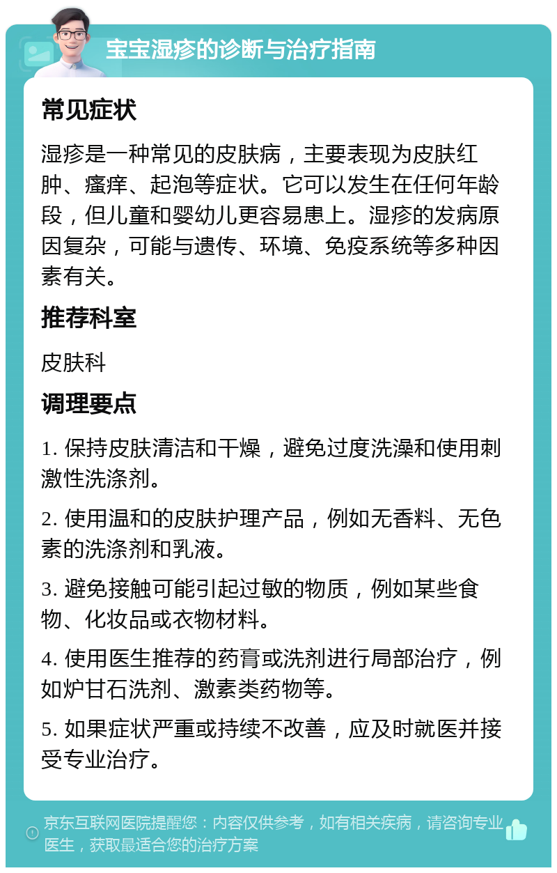 宝宝湿疹的诊断与治疗指南 常见症状 湿疹是一种常见的皮肤病，主要表现为皮肤红肿、瘙痒、起泡等症状。它可以发生在任何年龄段，但儿童和婴幼儿更容易患上。湿疹的发病原因复杂，可能与遗传、环境、免疫系统等多种因素有关。 推荐科室 皮肤科 调理要点 1. 保持皮肤清洁和干燥，避免过度洗澡和使用刺激性洗涤剂。 2. 使用温和的皮肤护理产品，例如无香料、无色素的洗涤剂和乳液。 3. 避免接触可能引起过敏的物质，例如某些食物、化妆品或衣物材料。 4. 使用医生推荐的药膏或洗剂进行局部治疗，例如炉甘石洗剂、激素类药物等。 5. 如果症状严重或持续不改善，应及时就医并接受专业治疗。