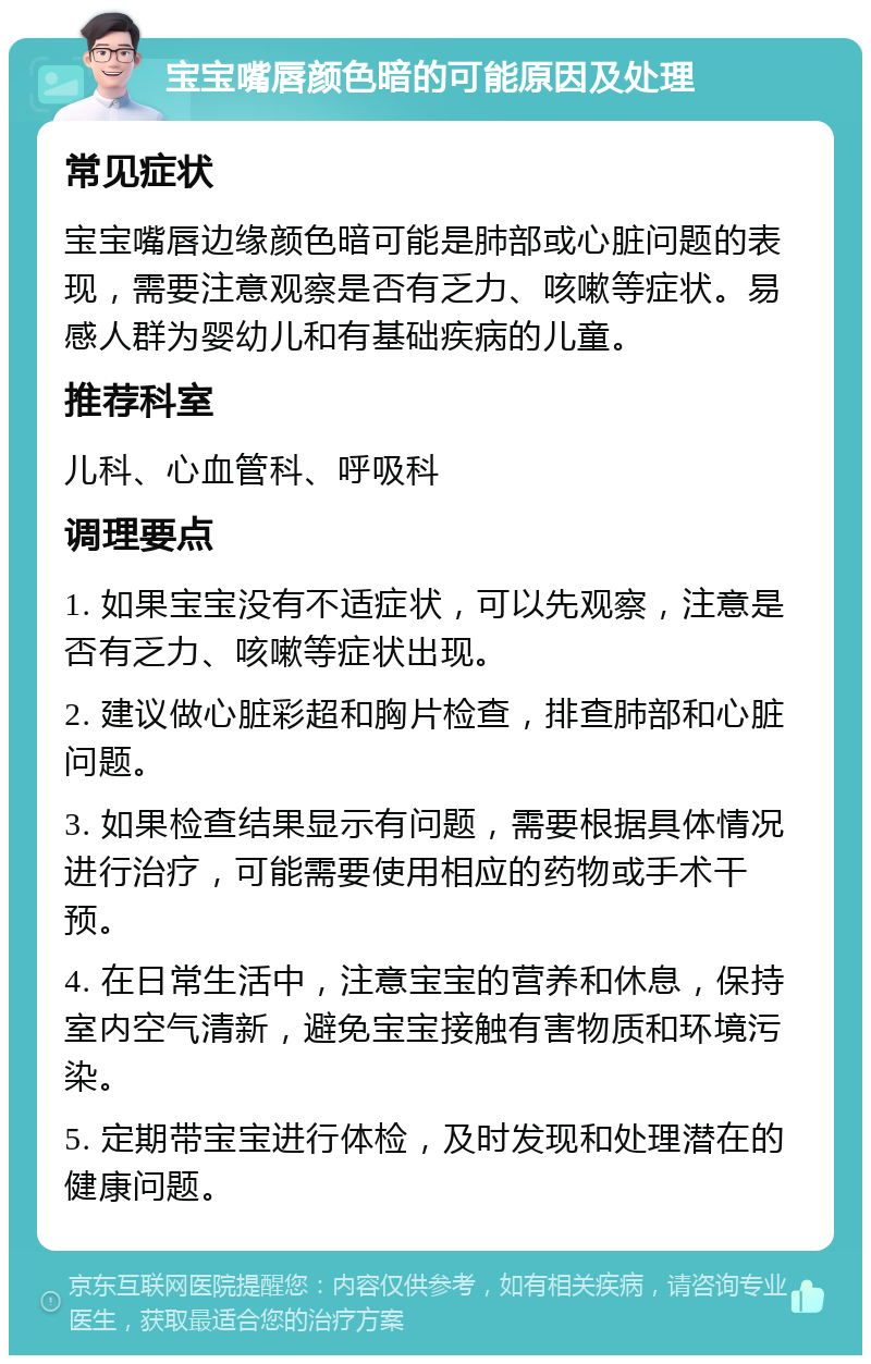 宝宝嘴唇颜色暗的可能原因及处理 常见症状 宝宝嘴唇边缘颜色暗可能是肺部或心脏问题的表现，需要注意观察是否有乏力、咳嗽等症状。易感人群为婴幼儿和有基础疾病的儿童。 推荐科室 儿科、心血管科、呼吸科 调理要点 1. 如果宝宝没有不适症状，可以先观察，注意是否有乏力、咳嗽等症状出现。 2. 建议做心脏彩超和胸片检查，排查肺部和心脏问题。 3. 如果检查结果显示有问题，需要根据具体情况进行治疗，可能需要使用相应的药物或手术干预。 4. 在日常生活中，注意宝宝的营养和休息，保持室内空气清新，避免宝宝接触有害物质和环境污染。 5. 定期带宝宝进行体检，及时发现和处理潜在的健康问题。