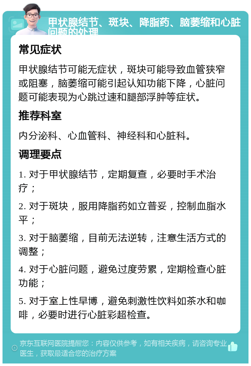 甲状腺结节、斑块、降脂药、脑萎缩和心脏问题的处理 常见症状 甲状腺结节可能无症状，斑块可能导致血管狭窄或阻塞，脑萎缩可能引起认知功能下降，心脏问题可能表现为心跳过速和腿部浮肿等症状。 推荐科室 内分泌科、心血管科、神经科和心脏科。 调理要点 1. 对于甲状腺结节，定期复查，必要时手术治疗； 2. 对于斑块，服用降脂药如立普妥，控制血脂水平； 3. 对于脑萎缩，目前无法逆转，注意生活方式的调整； 4. 对于心脏问题，避免过度劳累，定期检查心脏功能； 5. 对于室上性早博，避免刺激性饮料如茶水和咖啡，必要时进行心脏彩超检查。