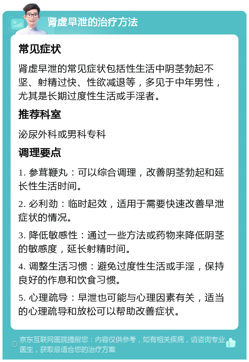 肾虚早泄的治疗方法 常见症状 肾虚早泄的常见症状包括性生活中阴茎勃起不坚、射精过快、性欲减退等，多见于中年男性，尤其是长期过度性生活或手淫者。 推荐科室 泌尿外科或男科专科 调理要点 1. 参茸鞭丸：可以综合调理，改善阴茎勃起和延长性生活时间。 2. 必利劲：临时起效，适用于需要快速改善早泄症状的情况。 3. 降低敏感性：通过一些方法或药物来降低阴茎的敏感度，延长射精时间。 4. 调整生活习惯：避免过度性生活或手淫，保持良好的作息和饮食习惯。 5. 心理疏导：早泄也可能与心理因素有关，适当的心理疏导和放松可以帮助改善症状。