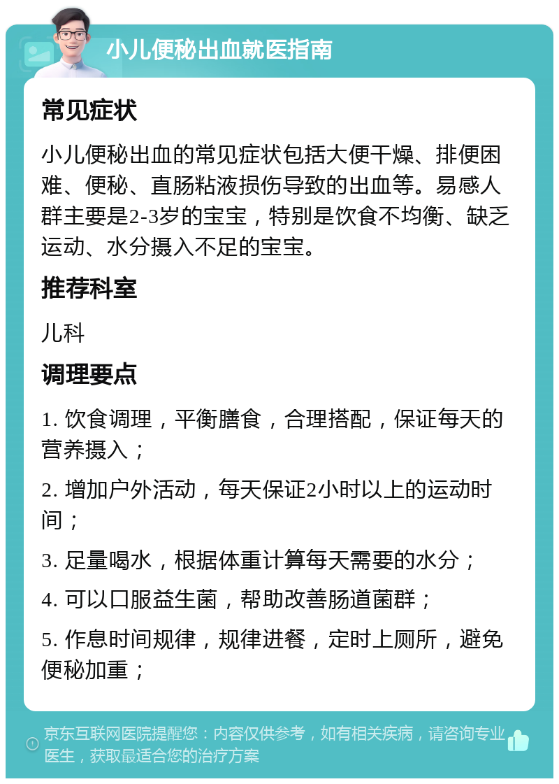 小儿便秘出血就医指南 常见症状 小儿便秘出血的常见症状包括大便干燥、排便困难、便秘、直肠粘液损伤导致的出血等。易感人群主要是2-3岁的宝宝，特别是饮食不均衡、缺乏运动、水分摄入不足的宝宝。 推荐科室 儿科 调理要点 1. 饮食调理，平衡膳食，合理搭配，保证每天的营养摄入； 2. 增加户外活动，每天保证2小时以上的运动时间； 3. 足量喝水，根据体重计算每天需要的水分； 4. 可以口服益生菌，帮助改善肠道菌群； 5. 作息时间规律，规律进餐，定时上厕所，避免便秘加重；