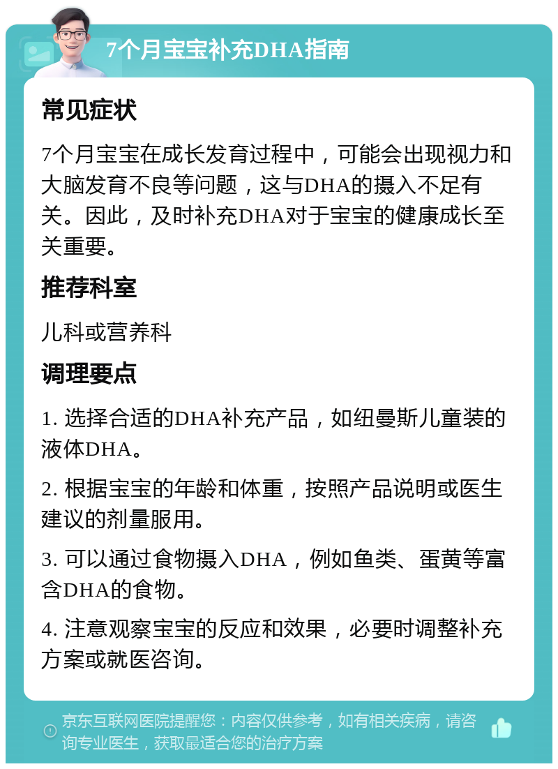 7个月宝宝补充DHA指南 常见症状 7个月宝宝在成长发育过程中，可能会出现视力和大脑发育不良等问题，这与DHA的摄入不足有关。因此，及时补充DHA对于宝宝的健康成长至关重要。 推荐科室 儿科或营养科 调理要点 1. 选择合适的DHA补充产品，如纽曼斯儿童装的液体DHA。 2. 根据宝宝的年龄和体重，按照产品说明或医生建议的剂量服用。 3. 可以通过食物摄入DHA，例如鱼类、蛋黄等富含DHA的食物。 4. 注意观察宝宝的反应和效果，必要时调整补充方案或就医咨询。