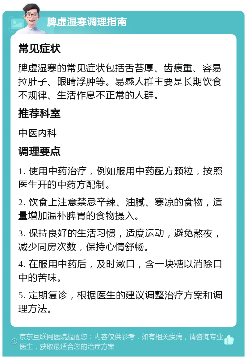 脾虚湿寒调理指南 常见症状 脾虚湿寒的常见症状包括舌苔厚、齿痕重、容易拉肚子、眼睛浮肿等。易感人群主要是长期饮食不规律、生活作息不正常的人群。 推荐科室 中医内科 调理要点 1. 使用中药治疗，例如服用中药配方颗粒，按照医生开的中药方配制。 2. 饮食上注意禁忌辛辣、油腻、寒凉的食物，适量增加温补脾胃的食物摄入。 3. 保持良好的生活习惯，适度运动，避免熬夜，减少同房次数，保持心情舒畅。 4. 在服用中药后，及时漱口，含一块糖以消除口中的苦味。 5. 定期复诊，根据医生的建议调整治疗方案和调理方法。