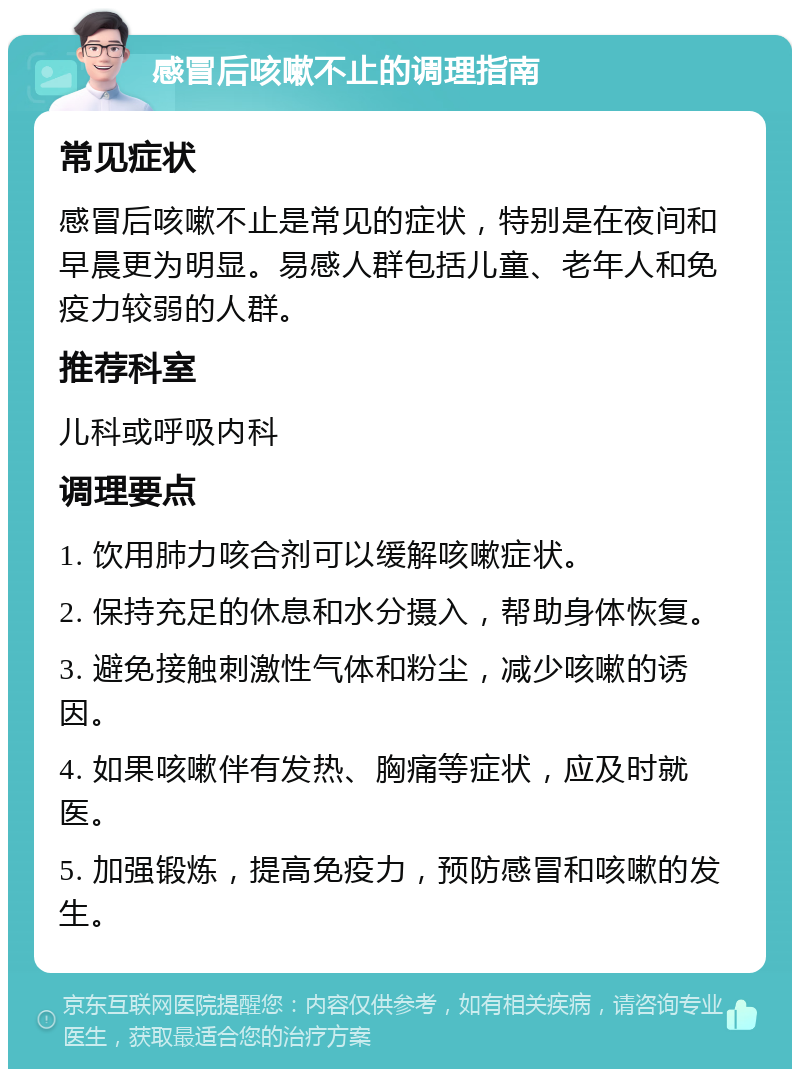 感冒后咳嗽不止的调理指南 常见症状 感冒后咳嗽不止是常见的症状，特别是在夜间和早晨更为明显。易感人群包括儿童、老年人和免疫力较弱的人群。 推荐科室 儿科或呼吸内科 调理要点 1. 饮用肺力咳合剂可以缓解咳嗽症状。 2. 保持充足的休息和水分摄入，帮助身体恢复。 3. 避免接触刺激性气体和粉尘，减少咳嗽的诱因。 4. 如果咳嗽伴有发热、胸痛等症状，应及时就医。 5. 加强锻炼，提高免疫力，预防感冒和咳嗽的发生。