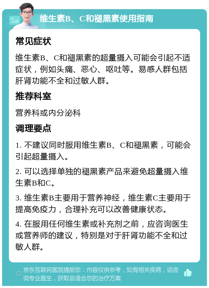 维生素B、C和褪黑素使用指南 常见症状 维生素B、C和褪黑素的超量摄入可能会引起不适症状，例如头痛、恶心、呕吐等。易感人群包括肝肾功能不全和过敏人群。 推荐科室 营养科或内分泌科 调理要点 1. 不建议同时服用维生素B、C和褪黑素，可能会引起超量摄入。 2. 可以选择单独的褪黑素产品来避免超量摄入维生素B和C。 3. 维生素B主要用于营养神经，维生素C主要用于提高免疫力，合理补充可以改善健康状态。 4. 在服用任何维生素或补充剂之前，应咨询医生或营养师的建议，特别是对于肝肾功能不全和过敏人群。