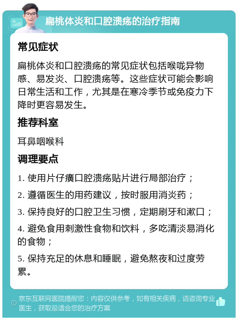 扁桃体炎和口腔溃疡的治疗指南 常见症状 扁桃体炎和口腔溃疡的常见症状包括喉咙异物感、易发炎、口腔溃疡等。这些症状可能会影响日常生活和工作，尤其是在寒冷季节或免疫力下降时更容易发生。 推荐科室 耳鼻咽喉科 调理要点 1. 使用片仔癀口腔溃疡贴片进行局部治疗； 2. 遵循医生的用药建议，按时服用消炎药； 3. 保持良好的口腔卫生习惯，定期刷牙和漱口； 4. 避免食用刺激性食物和饮料，多吃清淡易消化的食物； 5. 保持充足的休息和睡眠，避免熬夜和过度劳累。