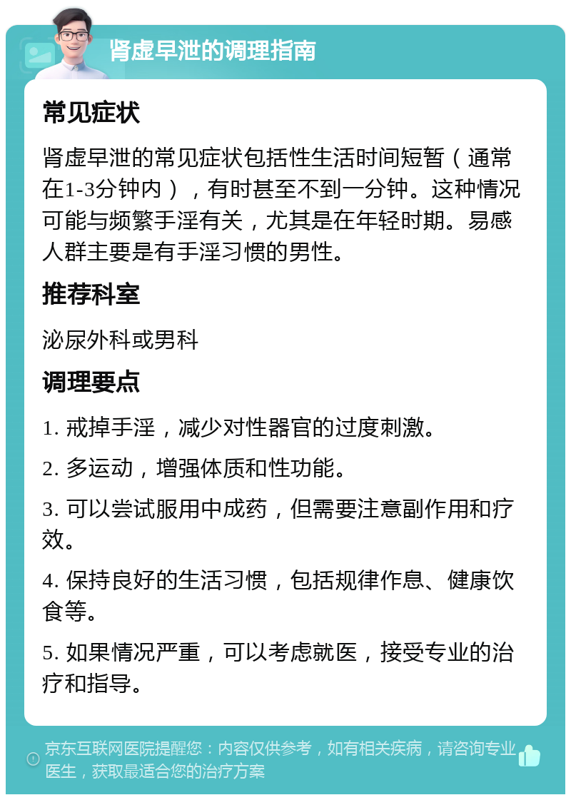 肾虚早泄的调理指南 常见症状 肾虚早泄的常见症状包括性生活时间短暂（通常在1-3分钟内），有时甚至不到一分钟。这种情况可能与频繁手淫有关，尤其是在年轻时期。易感人群主要是有手淫习惯的男性。 推荐科室 泌尿外科或男科 调理要点 1. 戒掉手淫，减少对性器官的过度刺激。 2. 多运动，增强体质和性功能。 3. 可以尝试服用中成药，但需要注意副作用和疗效。 4. 保持良好的生活习惯，包括规律作息、健康饮食等。 5. 如果情况严重，可以考虑就医，接受专业的治疗和指导。