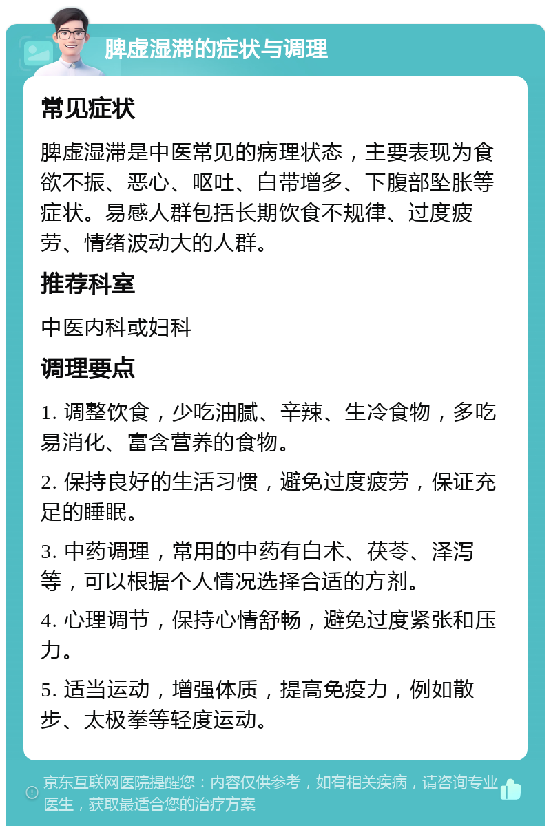 脾虚湿滞的症状与调理 常见症状 脾虚湿滞是中医常见的病理状态，主要表现为食欲不振、恶心、呕吐、白带增多、下腹部坠胀等症状。易感人群包括长期饮食不规律、过度疲劳、情绪波动大的人群。 推荐科室 中医内科或妇科 调理要点 1. 调整饮食，少吃油腻、辛辣、生冷食物，多吃易消化、富含营养的食物。 2. 保持良好的生活习惯，避免过度疲劳，保证充足的睡眠。 3. 中药调理，常用的中药有白术、茯苓、泽泻等，可以根据个人情况选择合适的方剂。 4. 心理调节，保持心情舒畅，避免过度紧张和压力。 5. 适当运动，增强体质，提高免疫力，例如散步、太极拳等轻度运动。