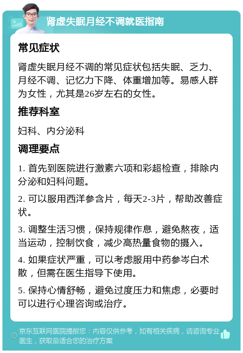 肾虚失眠月经不调就医指南 常见症状 肾虚失眠月经不调的常见症状包括失眠、乏力、月经不调、记忆力下降、体重增加等。易感人群为女性，尤其是26岁左右的女性。 推荐科室 妇科、内分泌科 调理要点 1. 首先到医院进行激素六项和彩超检查，排除内分泌和妇科问题。 2. 可以服用西洋参含片，每天2-3片，帮助改善症状。 3. 调整生活习惯，保持规律作息，避免熬夜，适当运动，控制饮食，减少高热量食物的摄入。 4. 如果症状严重，可以考虑服用中药参岑白术散，但需在医生指导下使用。 5. 保持心情舒畅，避免过度压力和焦虑，必要时可以进行心理咨询或治疗。