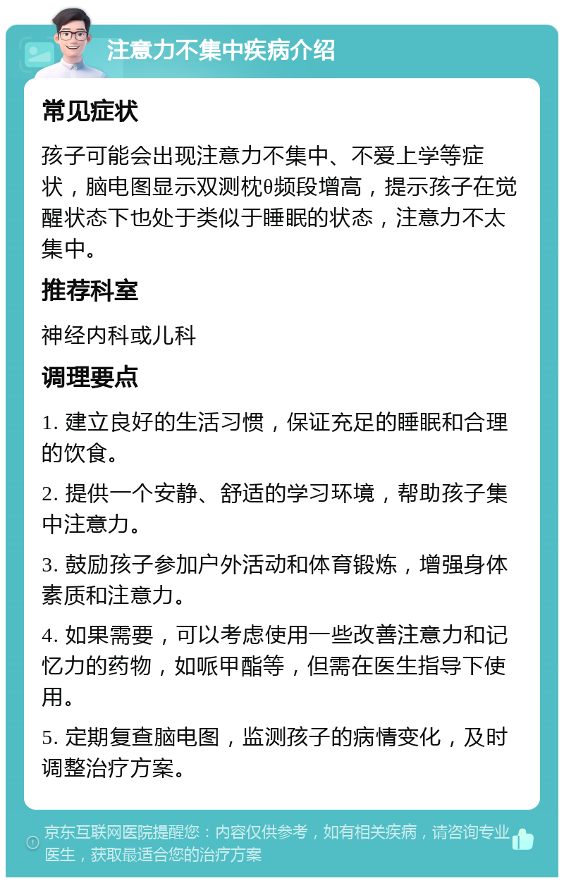 注意力不集中疾病介绍 常见症状 孩子可能会出现注意力不集中、不爱上学等症状，脑电图显示双测枕θ频段增高，提示孩子在觉醒状态下也处于类似于睡眠的状态，注意力不太集中。 推荐科室 神经内科或儿科 调理要点 1. 建立良好的生活习惯，保证充足的睡眠和合理的饮食。 2. 提供一个安静、舒适的学习环境，帮助孩子集中注意力。 3. 鼓励孩子参加户外活动和体育锻炼，增强身体素质和注意力。 4. 如果需要，可以考虑使用一些改善注意力和记忆力的药物，如哌甲酯等，但需在医生指导下使用。 5. 定期复查脑电图，监测孩子的病情变化，及时调整治疗方案。