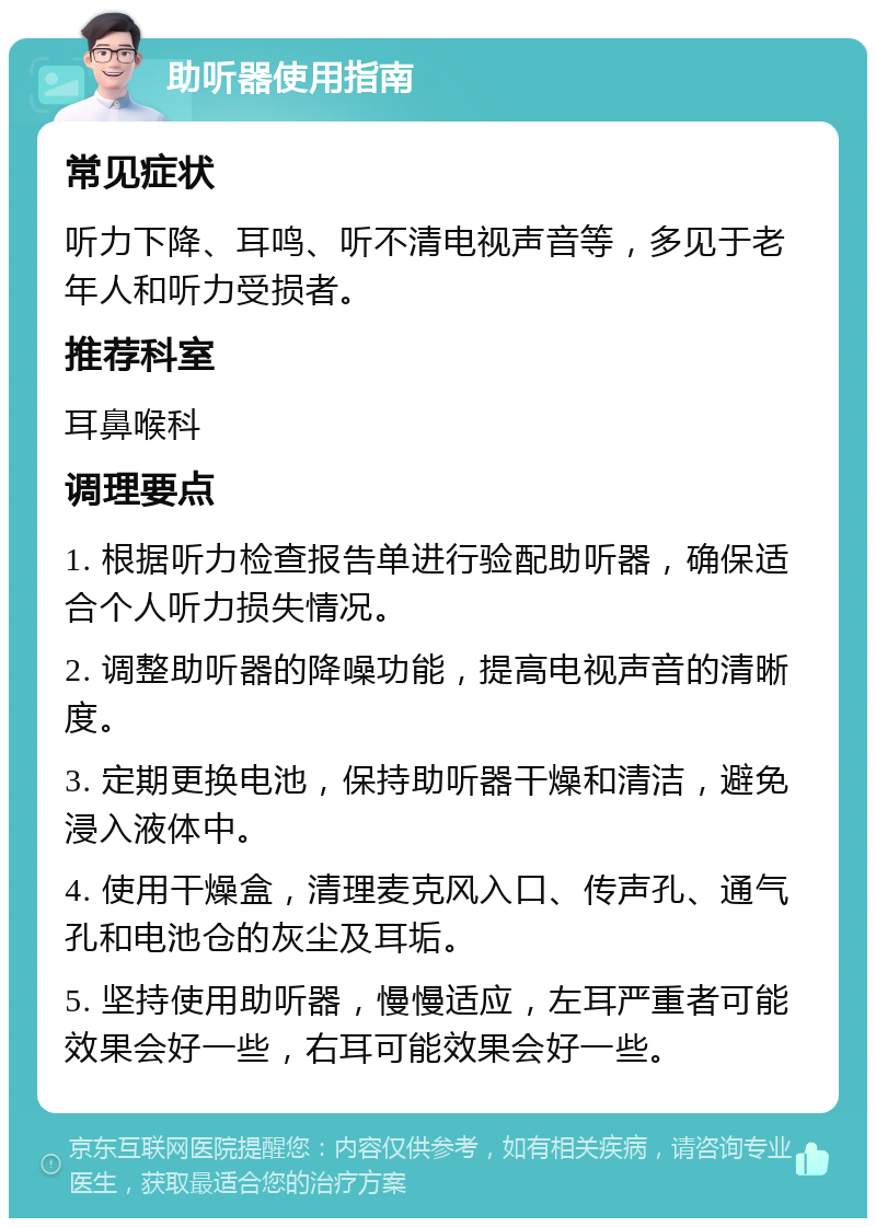 助听器使用指南 常见症状 听力下降、耳鸣、听不清电视声音等，多见于老年人和听力受损者。 推荐科室 耳鼻喉科 调理要点 1. 根据听力检查报告单进行验配助听器，确保适合个人听力损失情况。 2. 调整助听器的降噪功能，提高电视声音的清晰度。 3. 定期更换电池，保持助听器干燥和清洁，避免浸入液体中。 4. 使用干燥盒，清理麦克风入口、传声孔、通气孔和电池仓的灰尘及耳垢。 5. 坚持使用助听器，慢慢适应，左耳严重者可能效果会好一些，右耳可能效果会好一些。