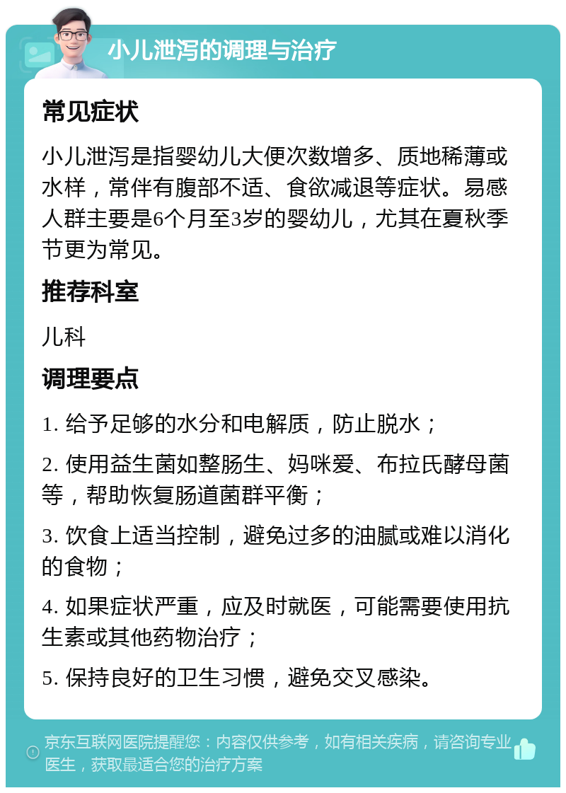 小儿泄泻的调理与治疗 常见症状 小儿泄泻是指婴幼儿大便次数增多、质地稀薄或水样，常伴有腹部不适、食欲减退等症状。易感人群主要是6个月至3岁的婴幼儿，尤其在夏秋季节更为常见。 推荐科室 儿科 调理要点 1. 给予足够的水分和电解质，防止脱水； 2. 使用益生菌如整肠生、妈咪爱、布拉氏酵母菌等，帮助恢复肠道菌群平衡； 3. 饮食上适当控制，避免过多的油腻或难以消化的食物； 4. 如果症状严重，应及时就医，可能需要使用抗生素或其他药物治疗； 5. 保持良好的卫生习惯，避免交叉感染。