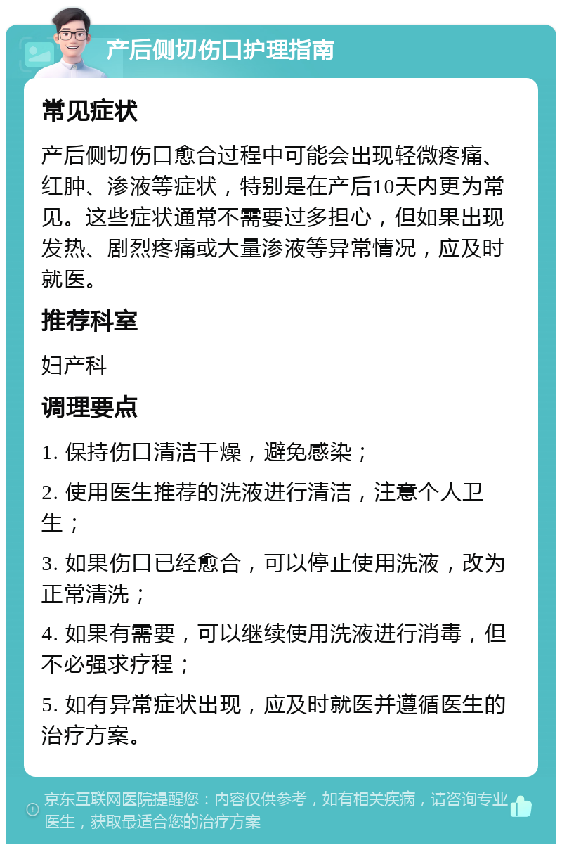 产后侧切伤口护理指南 常见症状 产后侧切伤口愈合过程中可能会出现轻微疼痛、红肿、渗液等症状，特别是在产后10天内更为常见。这些症状通常不需要过多担心，但如果出现发热、剧烈疼痛或大量渗液等异常情况，应及时就医。 推荐科室 妇产科 调理要点 1. 保持伤口清洁干燥，避免感染； 2. 使用医生推荐的洗液进行清洁，注意个人卫生； 3. 如果伤口已经愈合，可以停止使用洗液，改为正常清洗； 4. 如果有需要，可以继续使用洗液进行消毒，但不必强求疗程； 5. 如有异常症状出现，应及时就医并遵循医生的治疗方案。