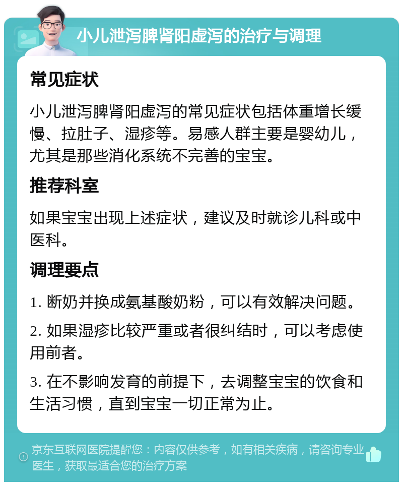 小儿泄泻脾肾阳虚泻的治疗与调理 常见症状 小儿泄泻脾肾阳虚泻的常见症状包括体重增长缓慢、拉肚子、湿疹等。易感人群主要是婴幼儿，尤其是那些消化系统不完善的宝宝。 推荐科室 如果宝宝出现上述症状，建议及时就诊儿科或中医科。 调理要点 1. 断奶并换成氨基酸奶粉，可以有效解决问题。 2. 如果湿疹比较严重或者很纠结时，可以考虑使用前者。 3. 在不影响发育的前提下，去调整宝宝的饮食和生活习惯，直到宝宝一切正常为止。