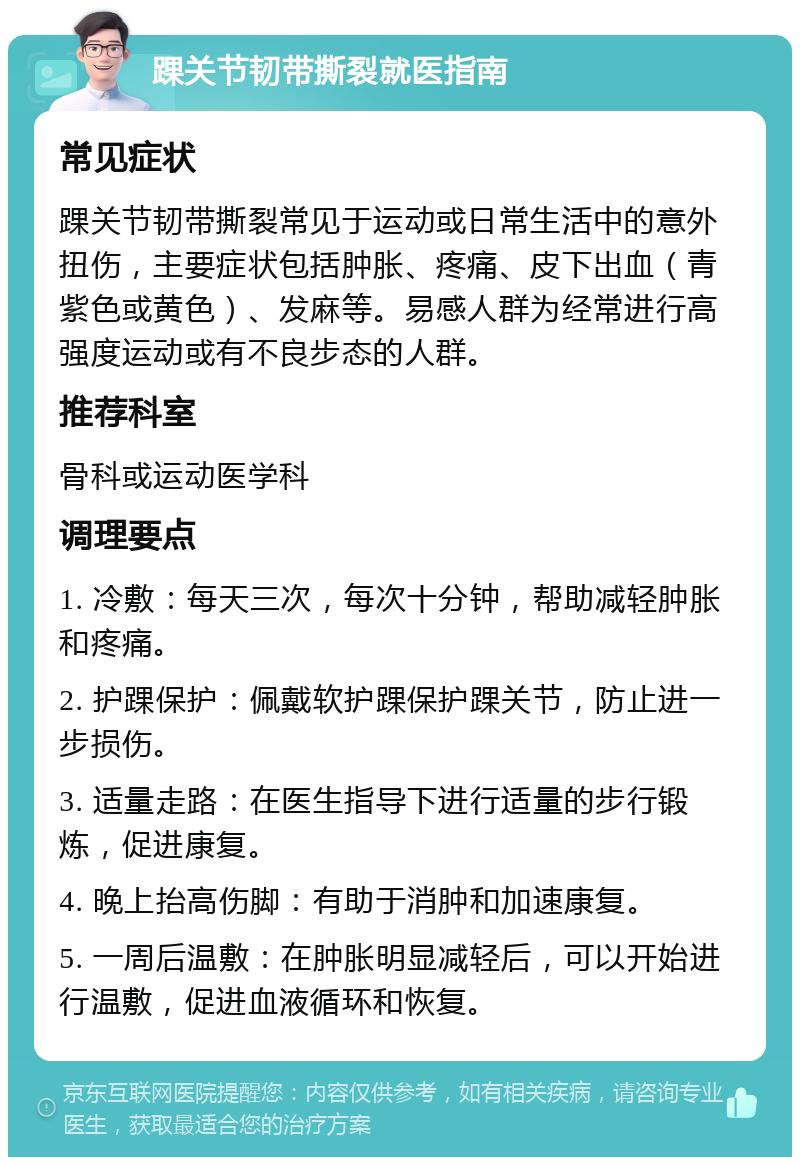 踝关节韧带撕裂就医指南 常见症状 踝关节韧带撕裂常见于运动或日常生活中的意外扭伤，主要症状包括肿胀、疼痛、皮下出血（青紫色或黄色）、发麻等。易感人群为经常进行高强度运动或有不良步态的人群。 推荐科室 骨科或运动医学科 调理要点 1. 冷敷：每天三次，每次十分钟，帮助减轻肿胀和疼痛。 2. 护踝保护：佩戴软护踝保护踝关节，防止进一步损伤。 3. 适量走路：在医生指导下进行适量的步行锻炼，促进康复。 4. 晚上抬高伤脚：有助于消肿和加速康复。 5. 一周后温敷：在肿胀明显减轻后，可以开始进行温敷，促进血液循环和恢复。