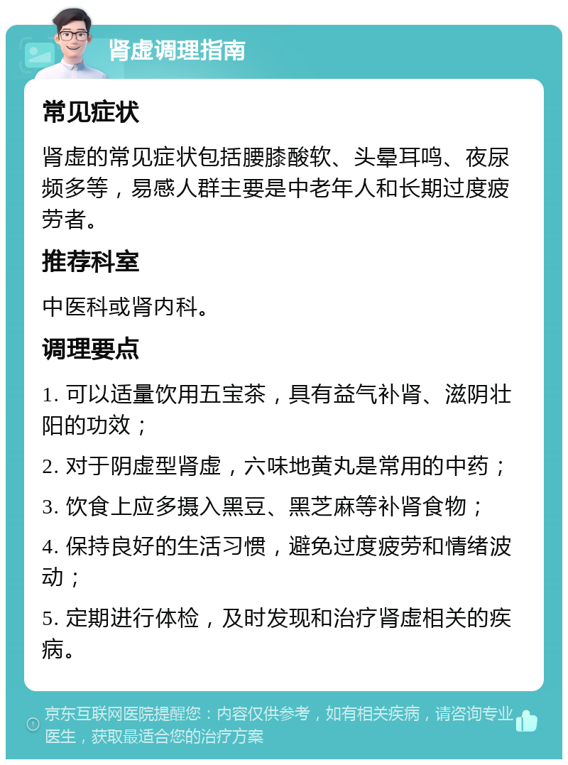 肾虚调理指南 常见症状 肾虚的常见症状包括腰膝酸软、头晕耳鸣、夜尿频多等，易感人群主要是中老年人和长期过度疲劳者。 推荐科室 中医科或肾内科。 调理要点 1. 可以适量饮用五宝茶，具有益气补肾、滋阴壮阳的功效； 2. 对于阴虚型肾虚，六味地黄丸是常用的中药； 3. 饮食上应多摄入黑豆、黑芝麻等补肾食物； 4. 保持良好的生活习惯，避免过度疲劳和情绪波动； 5. 定期进行体检，及时发现和治疗肾虚相关的疾病。