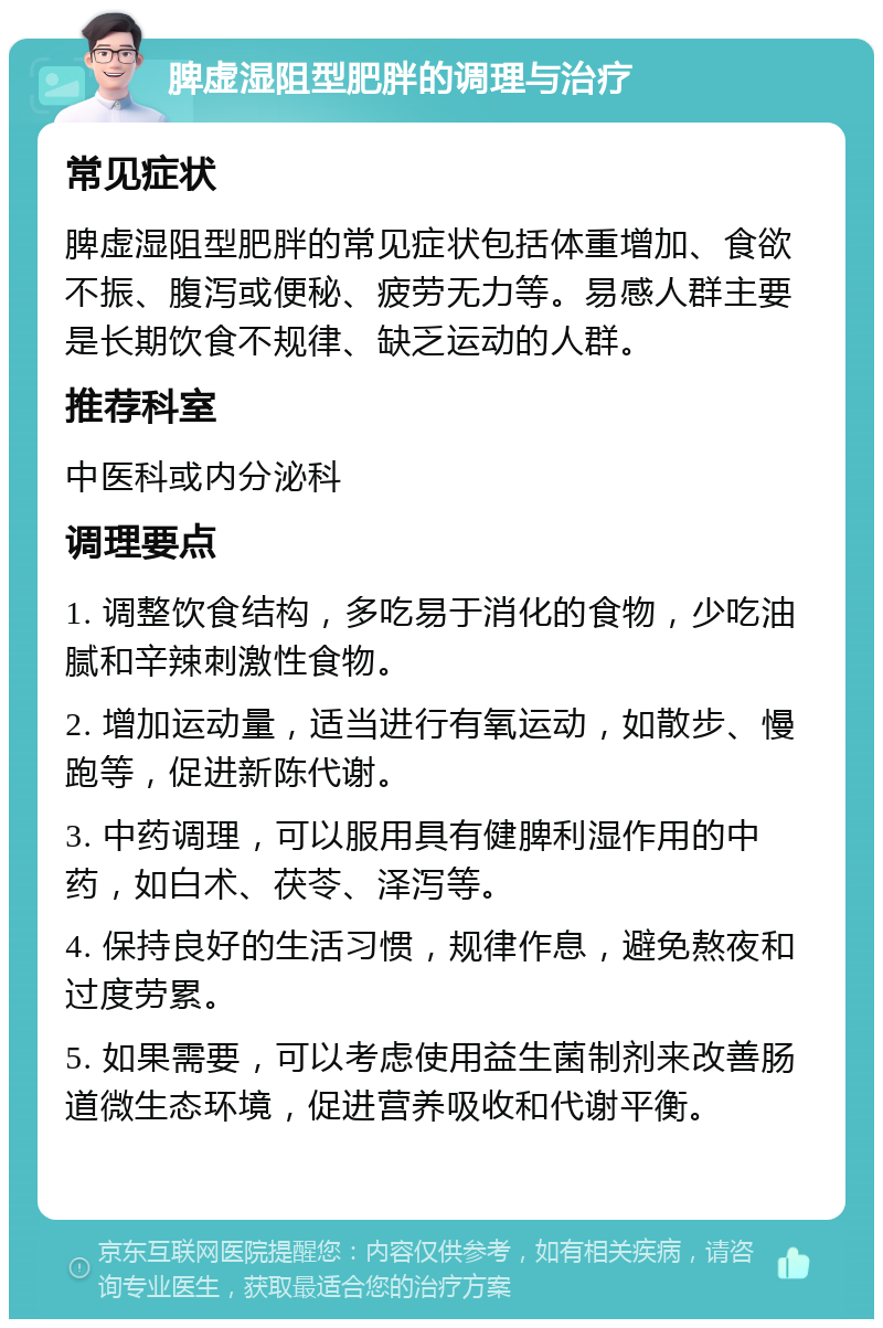 脾虚湿阻型肥胖的调理与治疗 常见症状 脾虚湿阻型肥胖的常见症状包括体重增加、食欲不振、腹泻或便秘、疲劳无力等。易感人群主要是长期饮食不规律、缺乏运动的人群。 推荐科室 中医科或内分泌科 调理要点 1. 调整饮食结构，多吃易于消化的食物，少吃油腻和辛辣刺激性食物。 2. 增加运动量，适当进行有氧运动，如散步、慢跑等，促进新陈代谢。 3. 中药调理，可以服用具有健脾利湿作用的中药，如白术、茯苓、泽泻等。 4. 保持良好的生活习惯，规律作息，避免熬夜和过度劳累。 5. 如果需要，可以考虑使用益生菌制剂来改善肠道微生态环境，促进营养吸收和代谢平衡。