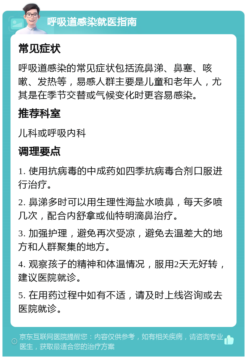 呼吸道感染就医指南 常见症状 呼吸道感染的常见症状包括流鼻涕、鼻塞、咳嗽、发热等，易感人群主要是儿童和老年人，尤其是在季节交替或气候变化时更容易感染。 推荐科室 儿科或呼吸内科 调理要点 1. 使用抗病毒的中成药如四季抗病毒合剂口服进行治疗。 2. 鼻涕多时可以用生理性海盐水喷鼻，每天多喷几次，配合内舒拿或仙特明滴鼻治疗。 3. 加强护理，避免再次受凉，避免去温差大的地方和人群聚集的地方。 4. 观察孩子的精神和体温情况，服用2天无好转，建议医院就诊。 5. 在用药过程中如有不适，请及时上线咨询或去医院就诊。