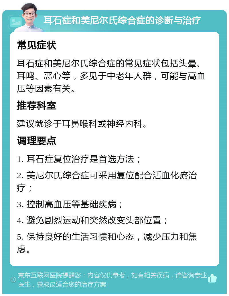 耳石症和美尼尔氏综合症的诊断与治疗 常见症状 耳石症和美尼尔氏综合症的常见症状包括头晕、耳鸣、恶心等，多见于中老年人群，可能与高血压等因素有关。 推荐科室 建议就诊于耳鼻喉科或神经内科。 调理要点 1. 耳石症复位治疗是首选方法； 2. 美尼尔氏综合症可采用复位配合活血化瘀治疗； 3. 控制高血压等基础疾病； 4. 避免剧烈运动和突然改变头部位置； 5. 保持良好的生活习惯和心态，减少压力和焦虑。