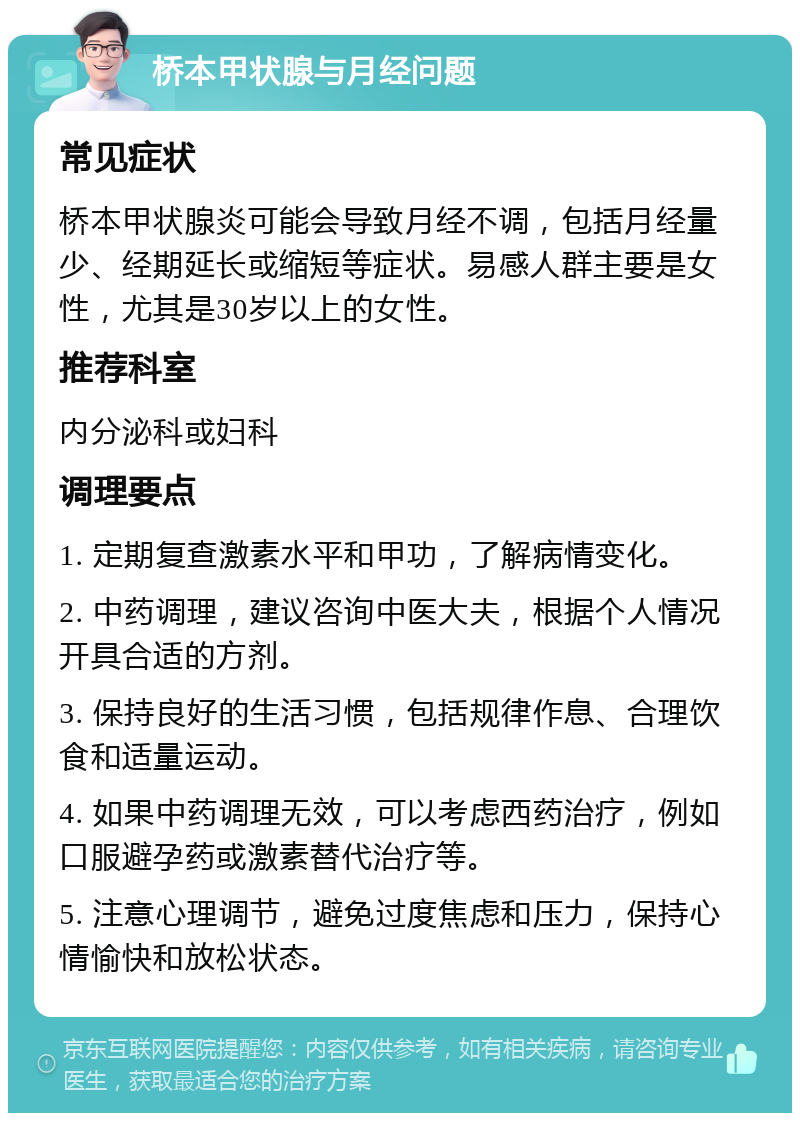 桥本甲状腺与月经问题 常见症状 桥本甲状腺炎可能会导致月经不调，包括月经量少、经期延长或缩短等症状。易感人群主要是女性，尤其是30岁以上的女性。 推荐科室 内分泌科或妇科 调理要点 1. 定期复查激素水平和甲功，了解病情变化。 2. 中药调理，建议咨询中医大夫，根据个人情况开具合适的方剂。 3. 保持良好的生活习惯，包括规律作息、合理饮食和适量运动。 4. 如果中药调理无效，可以考虑西药治疗，例如口服避孕药或激素替代治疗等。 5. 注意心理调节，避免过度焦虑和压力，保持心情愉快和放松状态。