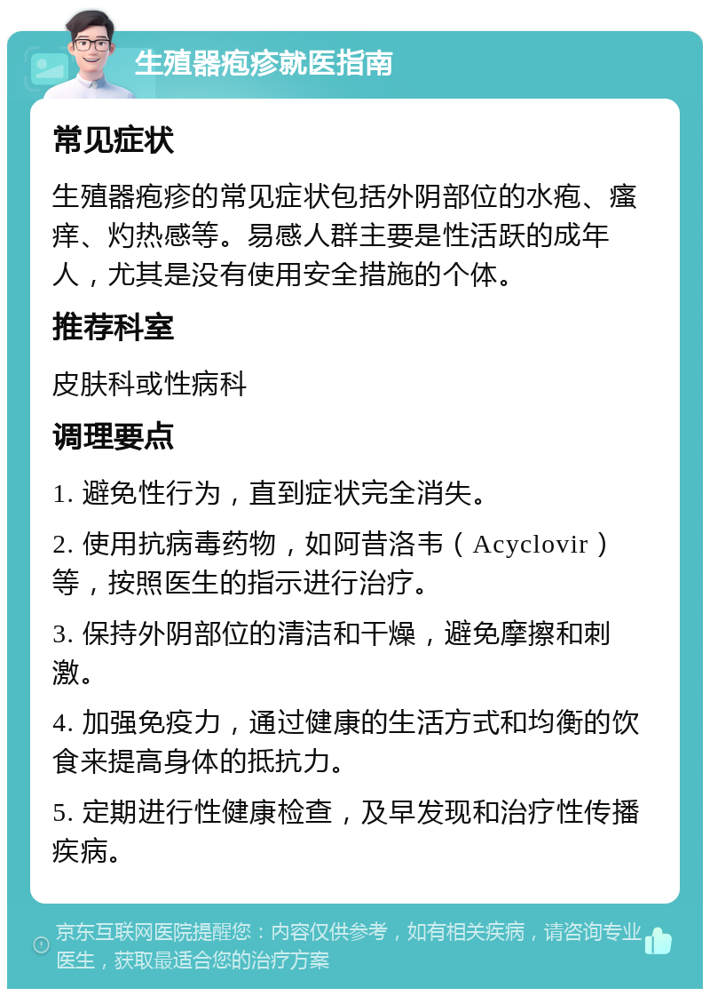 生殖器疱疹就医指南 常见症状 生殖器疱疹的常见症状包括外阴部位的水疱、瘙痒、灼热感等。易感人群主要是性活跃的成年人，尤其是没有使用安全措施的个体。 推荐科室 皮肤科或性病科 调理要点 1. 避免性行为，直到症状完全消失。 2. 使用抗病毒药物，如阿昔洛韦（Acyclovir）等，按照医生的指示进行治疗。 3. 保持外阴部位的清洁和干燥，避免摩擦和刺激。 4. 加强免疫力，通过健康的生活方式和均衡的饮食来提高身体的抵抗力。 5. 定期进行性健康检查，及早发现和治疗性传播疾病。