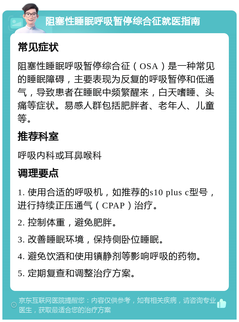 阻塞性睡眠呼吸暂停综合征就医指南 常见症状 阻塞性睡眠呼吸暂停综合征（OSA）是一种常见的睡眠障碍，主要表现为反复的呼吸暂停和低通气，导致患者在睡眠中频繁醒来，白天嗜睡、头痛等症状。易感人群包括肥胖者、老年人、儿童等。 推荐科室 呼吸内科或耳鼻喉科 调理要点 1. 使用合适的呼吸机，如推荐的s10 plus c型号，进行持续正压通气（CPAP）治疗。 2. 控制体重，避免肥胖。 3. 改善睡眠环境，保持侧卧位睡眠。 4. 避免饮酒和使用镇静剂等影响呼吸的药物。 5. 定期复查和调整治疗方案。