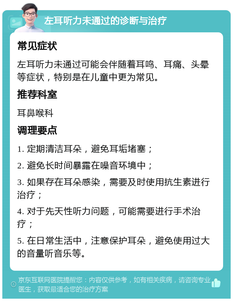 左耳听力未通过的诊断与治疗 常见症状 左耳听力未通过可能会伴随着耳鸣、耳痛、头晕等症状，特别是在儿童中更为常见。 推荐科室 耳鼻喉科 调理要点 1. 定期清洁耳朵，避免耳垢堵塞； 2. 避免长时间暴露在噪音环境中； 3. 如果存在耳朵感染，需要及时使用抗生素进行治疗； 4. 对于先天性听力问题，可能需要进行手术治疗； 5. 在日常生活中，注意保护耳朵，避免使用过大的音量听音乐等。