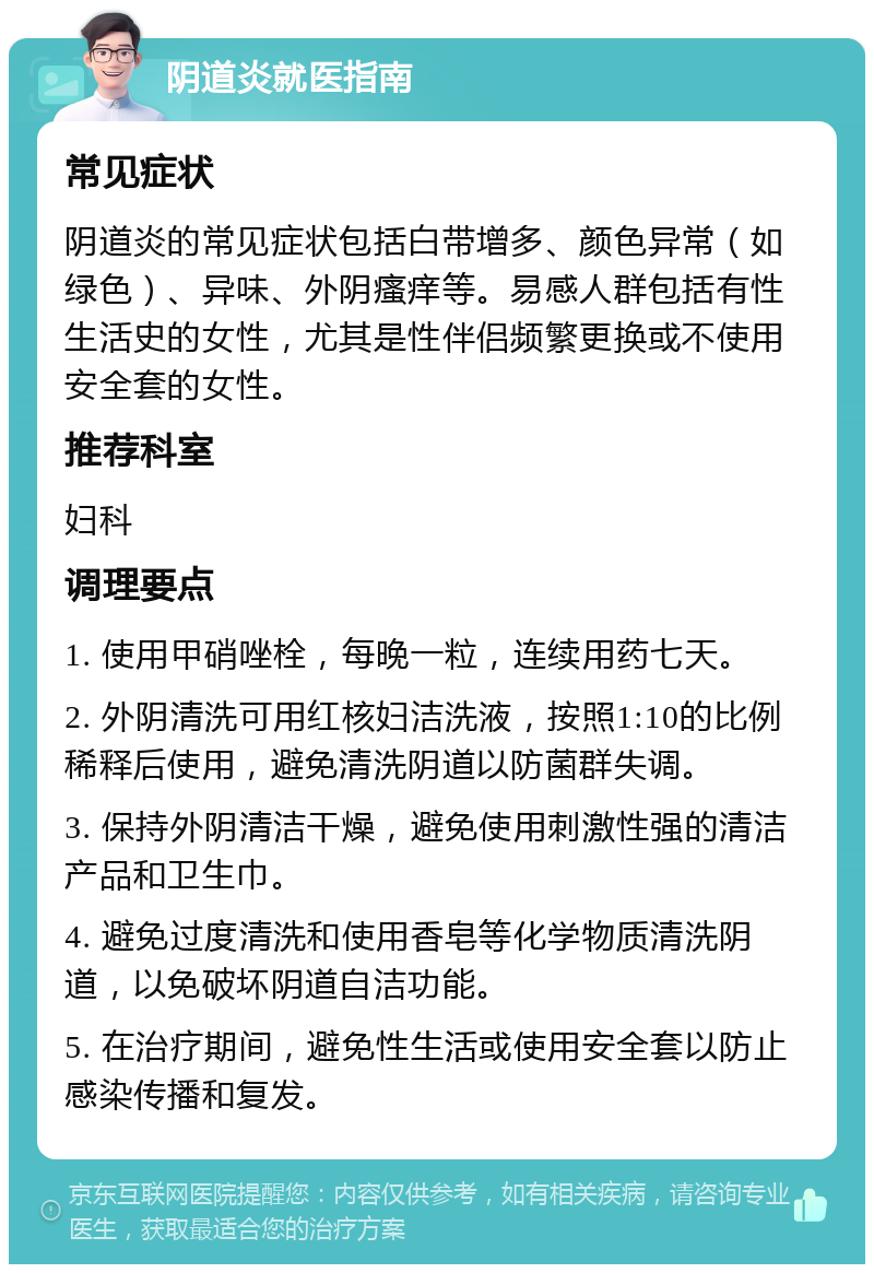 阴道炎就医指南 常见症状 阴道炎的常见症状包括白带增多、颜色异常（如绿色）、异味、外阴瘙痒等。易感人群包括有性生活史的女性，尤其是性伴侣频繁更换或不使用安全套的女性。 推荐科室 妇科 调理要点 1. 使用甲硝唑栓，每晚一粒，连续用药七天。 2. 外阴清洗可用红核妇洁洗液，按照1:10的比例稀释后使用，避免清洗阴道以防菌群失调。 3. 保持外阴清洁干燥，避免使用刺激性强的清洁产品和卫生巾。 4. 避免过度清洗和使用香皂等化学物质清洗阴道，以免破坏阴道自洁功能。 5. 在治疗期间，避免性生活或使用安全套以防止感染传播和复发。