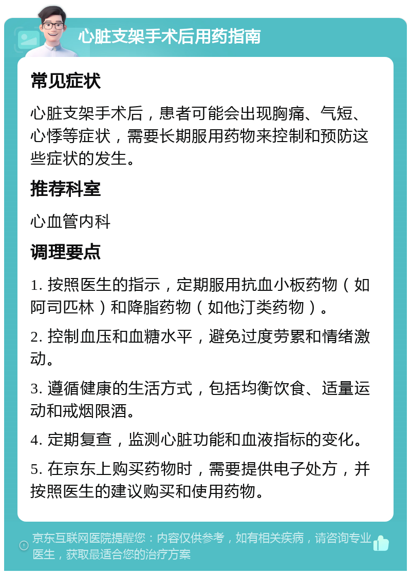 心脏支架手术后用药指南 常见症状 心脏支架手术后，患者可能会出现胸痛、气短、心悸等症状，需要长期服用药物来控制和预防这些症状的发生。 推荐科室 心血管内科 调理要点 1. 按照医生的指示，定期服用抗血小板药物（如阿司匹林）和降脂药物（如他汀类药物）。 2. 控制血压和血糖水平，避免过度劳累和情绪激动。 3. 遵循健康的生活方式，包括均衡饮食、适量运动和戒烟限酒。 4. 定期复查，监测心脏功能和血液指标的变化。 5. 在京东上购买药物时，需要提供电子处方，并按照医生的建议购买和使用药物。