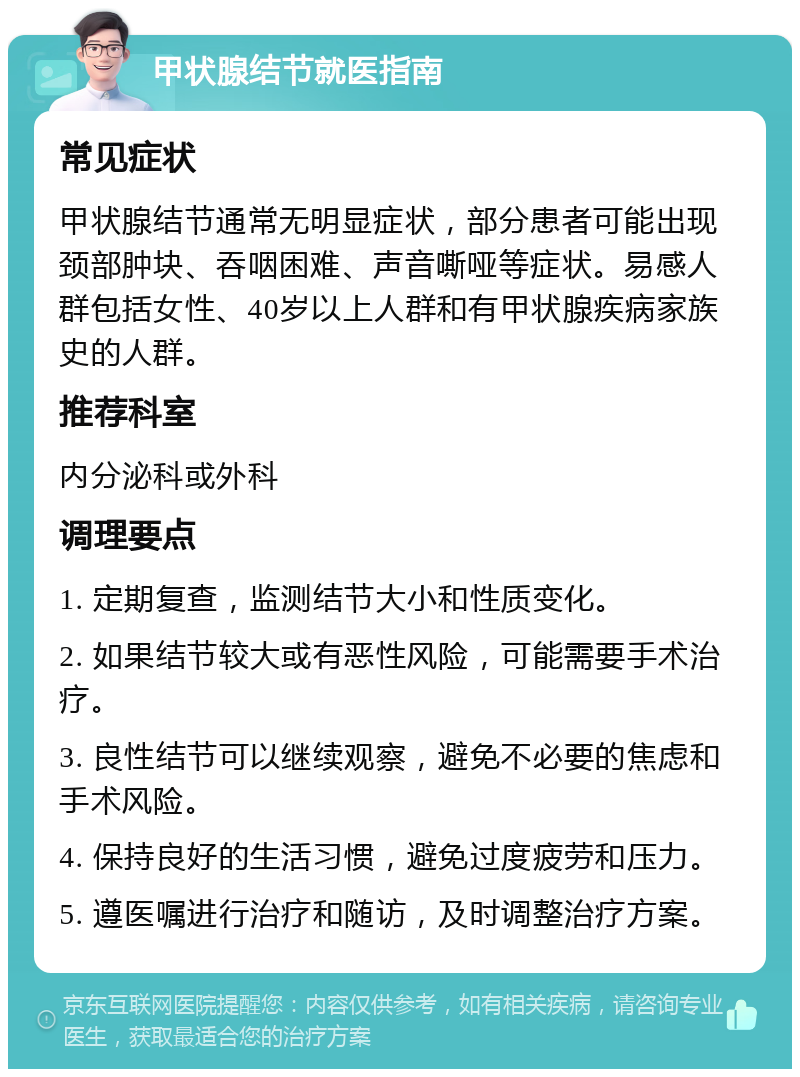 甲状腺结节就医指南 常见症状 甲状腺结节通常无明显症状，部分患者可能出现颈部肿块、吞咽困难、声音嘶哑等症状。易感人群包括女性、40岁以上人群和有甲状腺疾病家族史的人群。 推荐科室 内分泌科或外科 调理要点 1. 定期复查，监测结节大小和性质变化。 2. 如果结节较大或有恶性风险，可能需要手术治疗。 3. 良性结节可以继续观察，避免不必要的焦虑和手术风险。 4. 保持良好的生活习惯，避免过度疲劳和压力。 5. 遵医嘱进行治疗和随访，及时调整治疗方案。