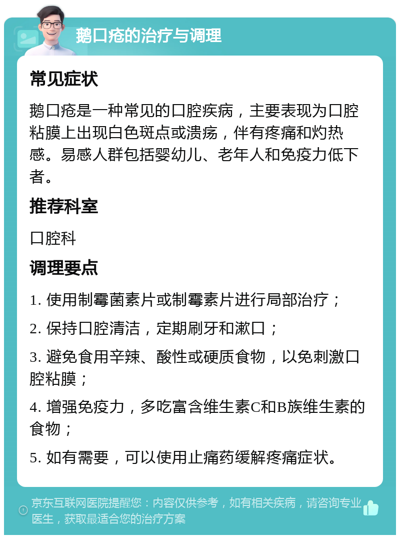 鹅口疮的治疗与调理 常见症状 鹅口疮是一种常见的口腔疾病，主要表现为口腔粘膜上出现白色斑点或溃疡，伴有疼痛和灼热感。易感人群包括婴幼儿、老年人和免疫力低下者。 推荐科室 口腔科 调理要点 1. 使用制霉菌素片或制霉素片进行局部治疗； 2. 保持口腔清洁，定期刷牙和漱口； 3. 避免食用辛辣、酸性或硬质食物，以免刺激口腔粘膜； 4. 增强免疫力，多吃富含维生素C和B族维生素的食物； 5. 如有需要，可以使用止痛药缓解疼痛症状。